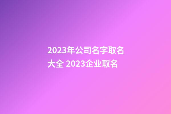 2023年公司名字取名大全 2023企业取名-第1张-公司起名-玄机派